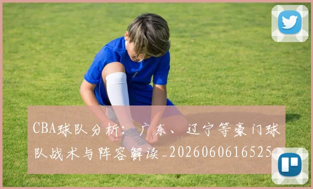 CBA球队分析：广东、辽宁等豪门球队战术与阵容解读_20260606165254