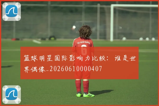 篮球明星国际影响力比较：谁是世界偶像_20260610000407