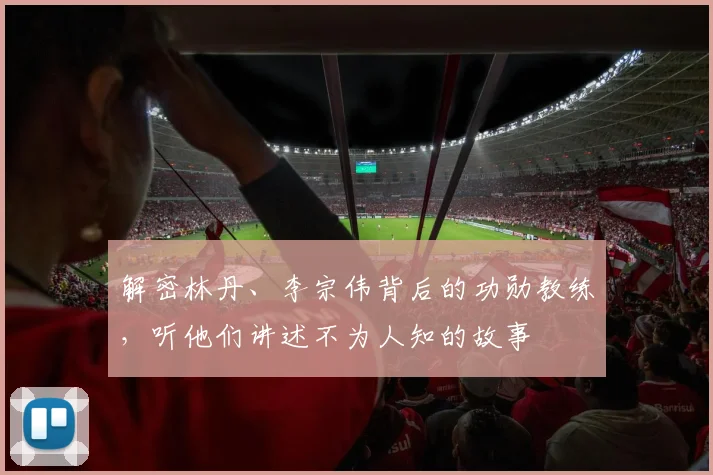 解密林丹、李宗伟背后的功勋教练，听他们讲述不为人知的故事