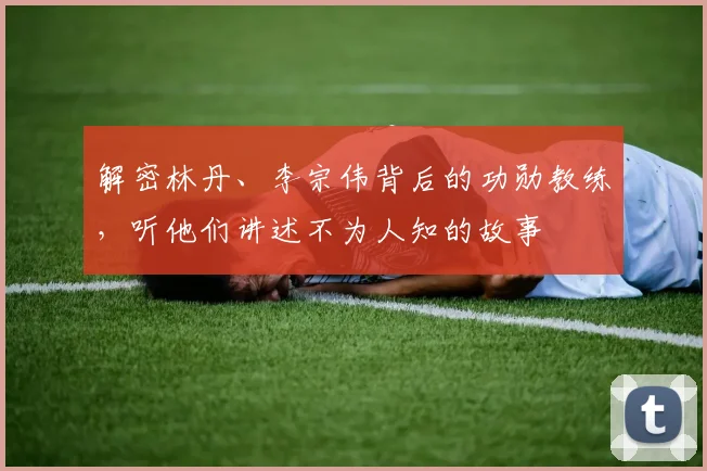 解密林丹、李宗伟背后的功勋教练，听他们讲述不为人知的故事